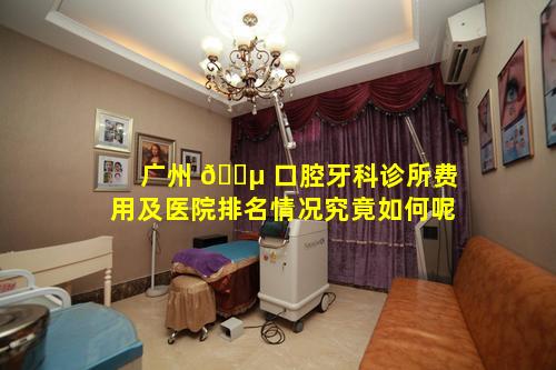 广州 🐵 口腔牙科诊所费用及医院排名情况究竟如何呢